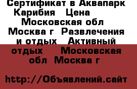 Сертификат в Аквапарк Карибия › Цена ­ 100 - Московская обл., Москва г. Развлечения и отдых » Активный отдых   . Московская обл.,Москва г.